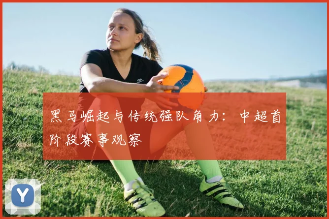 黑马崛起与传统强队角力：中超首阶段赛事观察