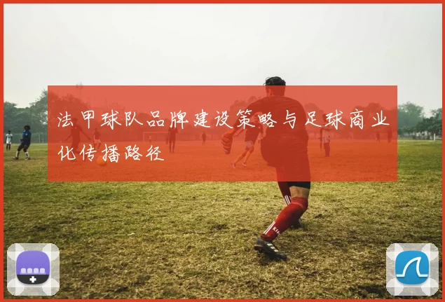 法甲球队品牌建设策略与足球商业化传播路径